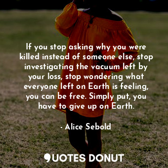 If you stop asking why you were killed instead of someone else, stop investigating the vacuum left by your loss, stop wondering what everyone left on Earth is feeling, you can be free. Simply put, you have to give up on Earth.