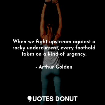 When we fight upstream against a rocky undercurrent, every foothold takes on a kind of urgency.