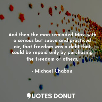 And then the man reminded Max, with a serious but suave and practiced air, that freedom was a debt that could be repaid only by purchasing the freedom of others.