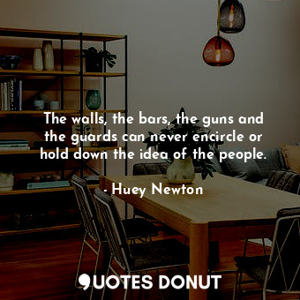 The walls, the bars, the guns and the guards can never encircle or hold down the idea of the people.