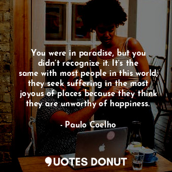 You were in paradise, but you didn’t recognize it. It’s the same with most people in this world; they seek suffering in the most joyous of places because they think they are unworthy of happiness.