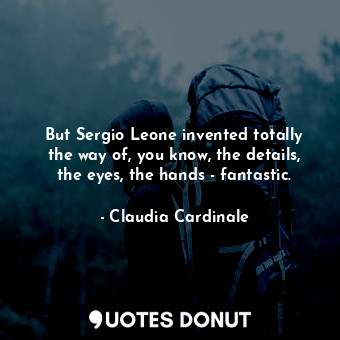 But Sergio Leone invented totally the way of, you know, the details, the eyes, the hands - fantastic.