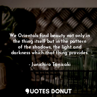 We Orientals find beauty not only in the thing itself but in the pattern of the shadows, the light and darkness which that thing provides.