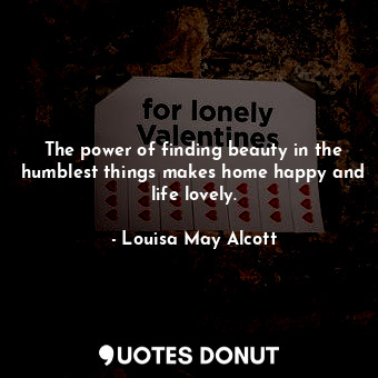 The power of finding beauty in the humblest things makes home happy and life lovely.