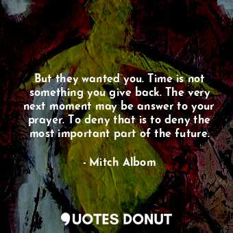 But they wanted you. Time is not something you give back. The very next moment may be answer to your prayer. To deny that is to deny the most important part of the future.
