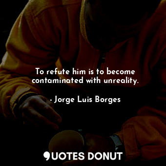 To refute him is to become contaminated with unreality.