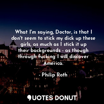  What I'm saying, Doctor, is that I don't seem to stick my dick up these girls, a... - Philip Roth - Quotes Donut