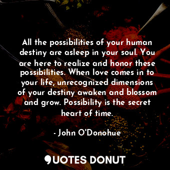 All the possibilities of your human destiny are asleep in your soul. You are here to realize and honor these possibilities. When love comes in to your life, unrecognized dimensions of your destiny awaken and blossom and grow. Possibility is the secret heart of time.