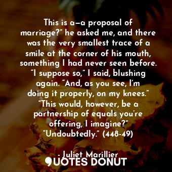 This is a—a proposal of marriage?” he asked me, and there was the very smallest trace of a smile at the corner of his mouth, something I had never seen before. “I suppose so,” I said, blushing again. “And, as you see, I’m doing it properly, on my knees.” “This would, however, be a partnership of equals you’re offering, I imagine?” “Undoubtedly.” (448-49)