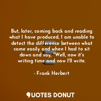 But, later, coming back and reading what I have produced, I am unable to detect the difference between what came easily and when I had to sit down and say, "Well, now it's writing time and now I'll write.