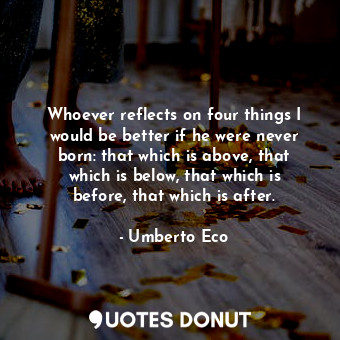 Whoever reflects on four things I would be better if he were never born: that which is above, that which is below, that which is before, that which is after.