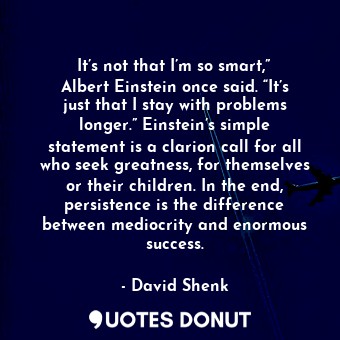 It’s not that I’m so smart,” Albert Einstein once said. “It’s just that I stay with problems longer.” Einstein’s simple statement is a clarion call for all who seek greatness, for themselves or their children. In the end, persistence is the difference between mediocrity and enormous success.
