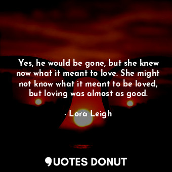 Yes, he would be gone, but she knew now what it meant to love. She might not know what it meant to be loved, but loving was almost as good.