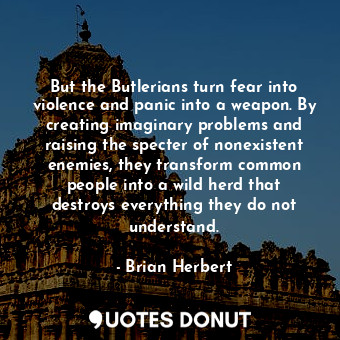 But the Butlerians turn fear into violence and panic into a weapon. By creating imaginary problems and raising the specter of nonexistent enemies, they transform common people into a wild herd that destroys everything they do not understand.