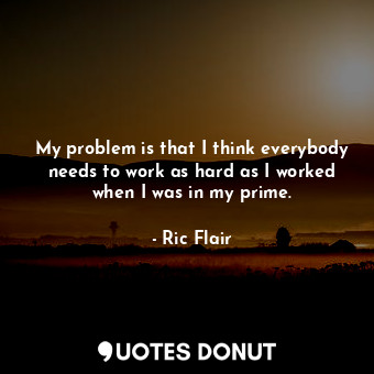 My problem is that I think everybody needs to work as hard as I worked when I was in my prime.