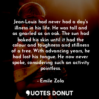 Jean-Louis had never had a day's illness in his life. He was tall and as gnarled as an oak. The sun had baked his skin until it had the colour and toughness and stillness of a tree. With advancing years, he had lost his tongue. He now never spoke, considering such an activity pointless.