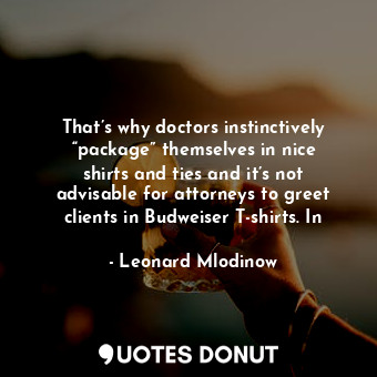 That’s why doctors instinctively “package” themselves in nice shirts and ties and it’s not advisable for attorneys to greet clients in Budweiser T-shirts. In