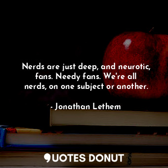 Nerds are just deep, and neurotic, fans. Needy fans. We&#39;re all nerds, on one subject or another.