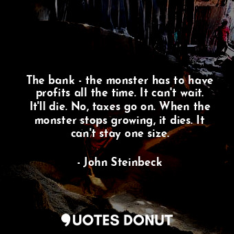 The bank - the monster has to have profits all the time. It can't wait. It'll die. No, taxes go on. When the monster stops growing, it dies. It can't stay one size.