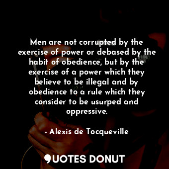 Men are not corrupted by the exercise of power or debased by the habit of obedience, but by the exercise of a power which they believe to be illegal and by obedience to a rule which they consider to be usurped and oppressive.