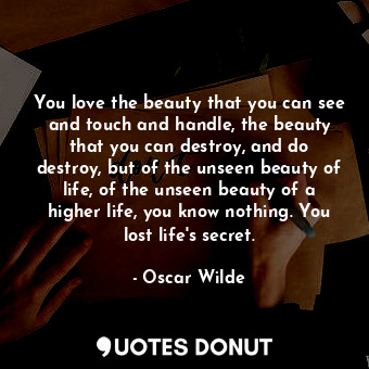 You love the beauty that you can see and touch and handle, the beauty that you can destroy, and do destroy, but of the unseen beauty of life, of the unseen beauty of a higher life, you know nothing. You lost life's secret.