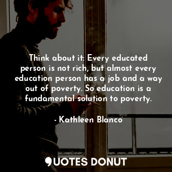 Think about it: Every educated person is not rich, but almost every education person has a job and a way out of poverty. So education is a fundamental solution to poverty.