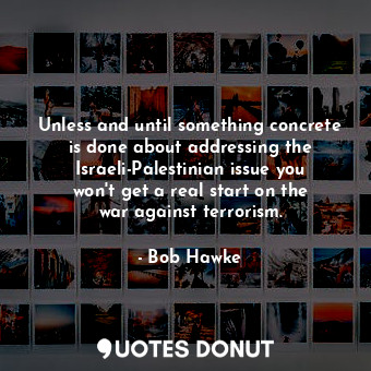 Unless and until something concrete is done about addressing the Israeli-Palestinian issue you won&#39;t get a real start on the war against terrorism.