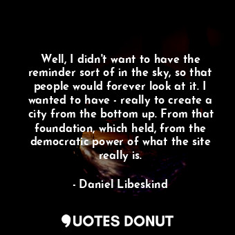 Well, I didn&#39;t want to have the reminder sort of in the sky, so that people would forever look at it. I wanted to have - really to create a city from the bottom up. From that foundation, which held, from the democratic power of what the site really is.