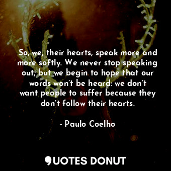 So, we, their hearts, speak more and more softly. We never stop speaking out, but we begin to hope that our words won’t be heard: we don’t want people to suffer because they don’t follow their hearts.