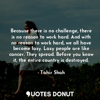 Because there is no challenge, there is no reason to work hard. And with no reason to work hard, we all have become lazy. Lazy people are like cancer. They spread. Before you know it, the entire country is destroyed.
