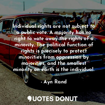 Individual rights are not subject to a public vote. A majority has no right to vote away the rights of a minority. The political function of rights is precisely to protect minorities from oppression by majorities, and the smallest minority on earth is the individual.
