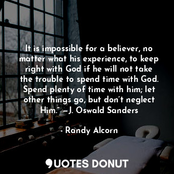 It is impossible for a believer, no matter what his experience, to keep right with God if he will not take the trouble to spend time with God. Spend plenty of time with him; let other things go, but don’t neglect Him.” —J. Oswald Sanders