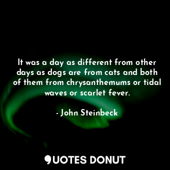 It was a day as different from other days as dogs are from cats and both of them from chrysanthemums or tidal waves or scarlet fever.