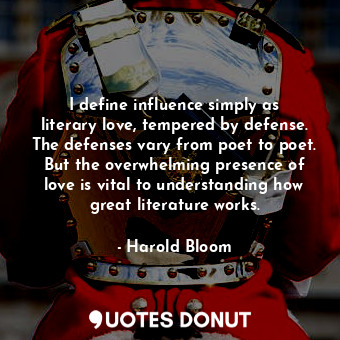 I define influence simply as literary love, tempered by defense. The defenses vary from poet to poet. But the overwhelming presence of love is vital to understanding how great literature works.