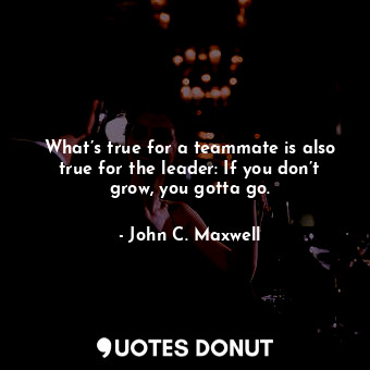  What’s true for a teammate is also true for the leader: If you don’t grow, you g... - John C. Maxwell - Quotes Donut