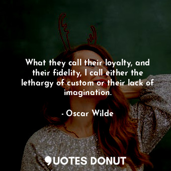 What they call their loyalty, and their fidelity, I call either the lethargy of custom or their lack of imagination.