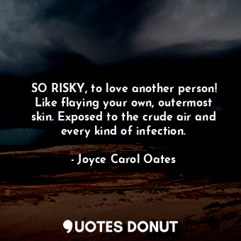 SO RISKY, to love another person! Like flaying your own, outermost skin. Exposed to the crude air and every kind of infection.