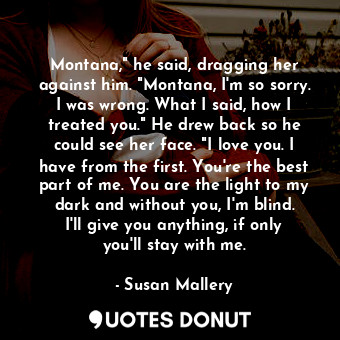 Montana," he said, dragging her against him. "Montana, I'm so sorry. I was wrong. What I said, how I treated you." He drew back so he could see her face. "I love you. I have from the first. You're the best part of me. You are the light to my dark and without you, I'm blind. I'll give you anything, if only you'll stay with me.