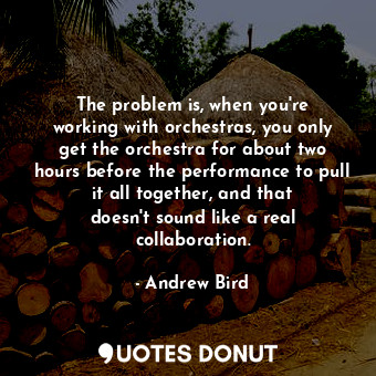 The problem is, when you&#39;re working with orchestras, you only get the orchestra for about two hours before the performance to pull it all together, and that doesn&#39;t sound like a real collaboration.
