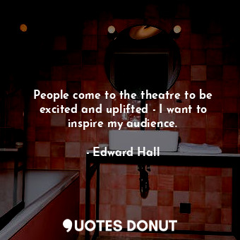 People come to the theatre to be excited and uplifted - I want to inspire my audience.