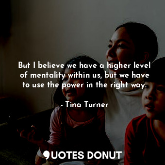  But I believe we have a higher level of mentality within us, but we have to use ... - Tina Turner - Quotes Donut