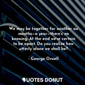 We may be together for another six months—a year—there’s no knowing. At the end we’re certain to be apart. Do you realize how utterly alone we shall be?