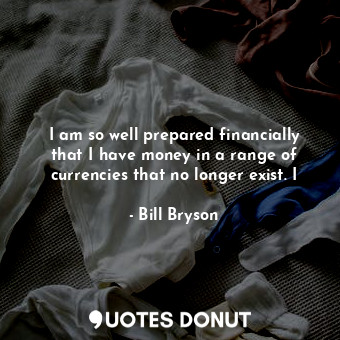 I am so well prepared financially that I have money in a range of currencies that no longer exist. I