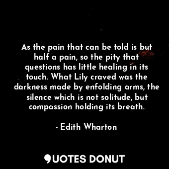 As the pain that can be told is but half a pain, so the pity that questions has little healing in its touch. What Lily craved was the darkness made by enfolding arms, the silence which is not solitude, but compassion holding its breath.
