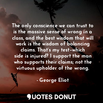 The only conscience we can trust to is the massive sense of wrong in a class, and the best wisdom that will work is the wisdom of balancing claims. That’s my test–which side is injured? I support the man who supports their claims; not the virtuous upholder of the wrong.