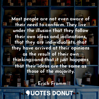 Most people are not even aware of their need to conform. They live under the illusion that they follow their own ideas and inclinations, that they are individualists, that they have arrived at their opinions as the result of their own thinking—and that it just happens that their ideas are the same as those of the majority.