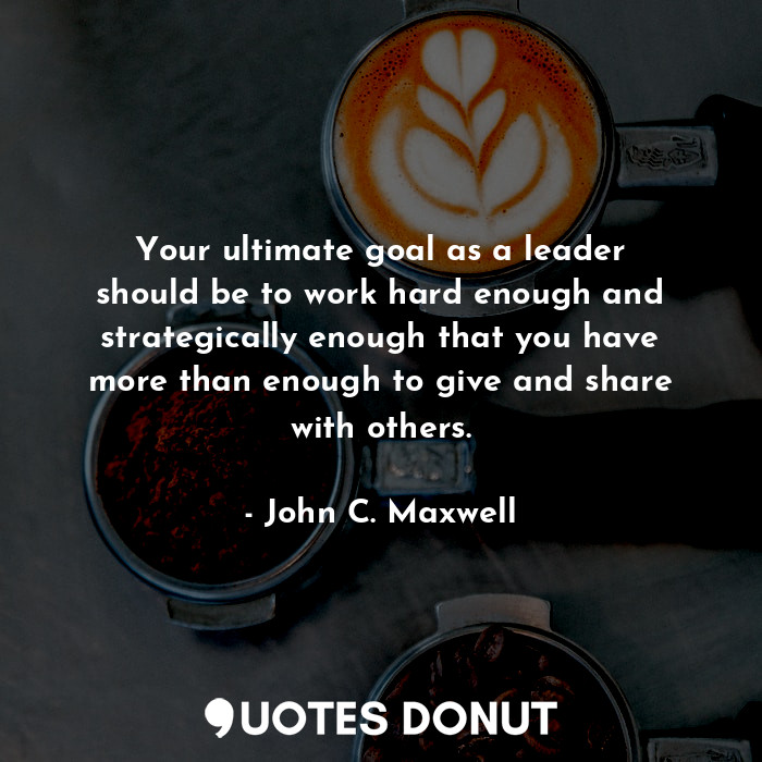 Your ultimate goal as a leader should be to work hard enough and strategically enough that you have more than enough to give and share with others.