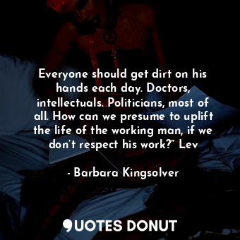 Everyone should get dirt on his hands each day. Doctors, intellectuals. Politicians, most of all. How can we presume to uplift the life of the working man, if we don’t respect his work?” Lev
