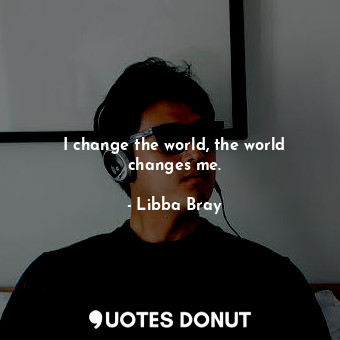 I change the world, the world changes me.