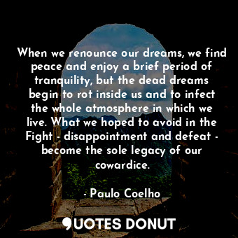 When we renounce our dreams, we find peace and enjoy a brief period of tranquility, but the dead dreams begin to rot inside us and to infect the whole atmosphere in which we live. What we hoped to avoid in the Fight - disappointment and defeat - become the sole legacy of our cowardice.
